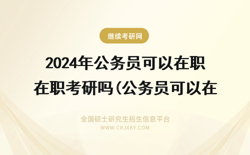 2024年公务员可以在职考研吗(公务员可以在职读研吗?) 公务员可以读在职研究生吗(公务员可以读在读博士吗)