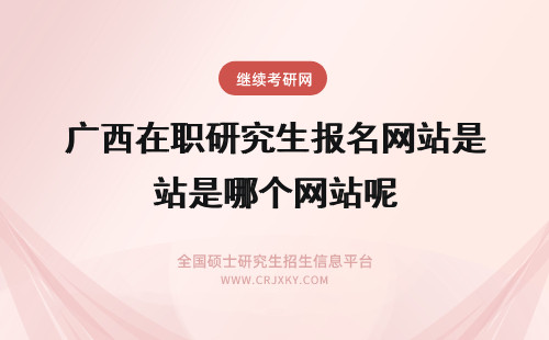 广西在职研究生报名网站是哪个网站呢 在职研究生报名网站