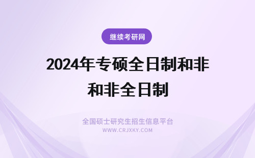 2024年专硕全日制和非全日制 专硕全日制和非全日制研究生的区别(专硕全日制和非全日制有什么区别)