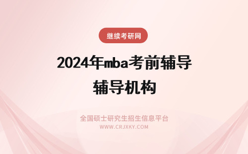 2024年mba考前辅导机构 mba考前辅导的机构选择以及选择合适机构辅导后对于考试的帮助