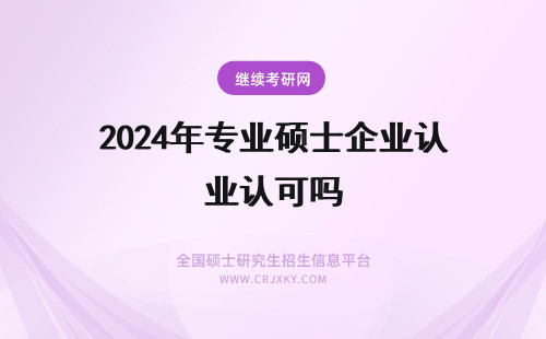 2024年专业硕士企业认可吗 在职专业硕士毕业会得到企业认可吗？