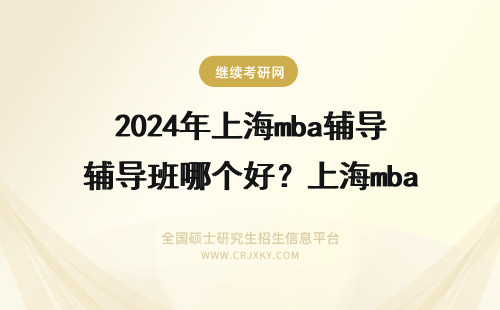 2024年上海mba辅导班哪个好？上海mba辅导班哪个好 上海mba辅导班哪个好？上海mba辅导班哪个好