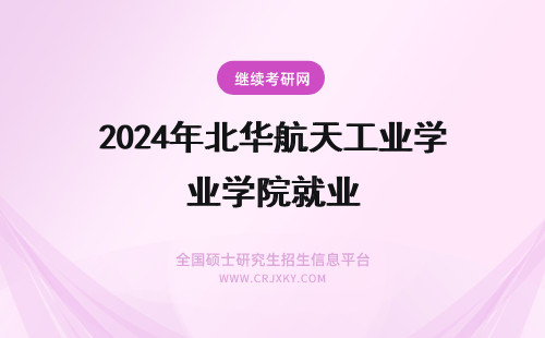 2024年北华航天工业学院就业 北华航天工业学院就业怎么样?
