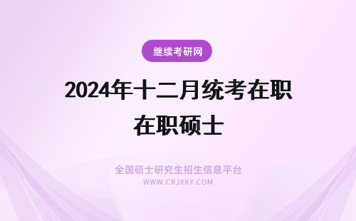 2024年十二月统考在职硕士 在职专业硕士招生统考时间还是在十二月份吗几月份可以报名呢