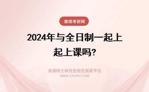 2024年与全日制一起上课吗? 与全日制研究生一起上课吗？