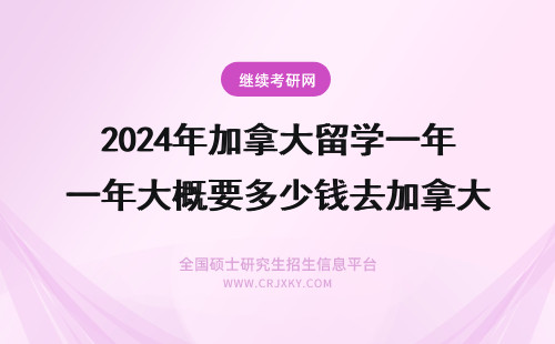 2024年加拿大留学一年大概要多少钱去加拿大留学多少钱 加拿大一年留学多少钱