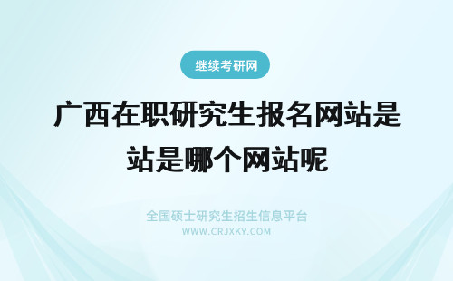 广西在职研究生报名网站是哪个网站呢 在职研究生网站