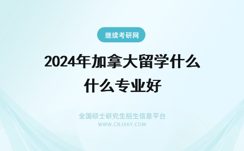 2024年加拿大留学什么专业好 留学加拿大毕业后在加拿大工作选什么专业好？